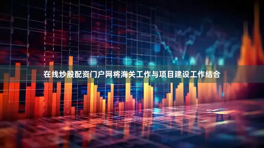 在线炒股配资门户网将海关工作与项目建设工作结合