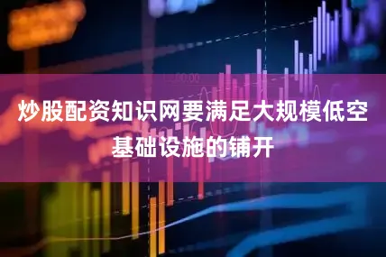 炒股配资知识网要满足大规模低空基础设施的铺开