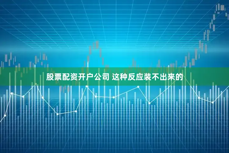 股票配资开户公司 这种反应装不出来的