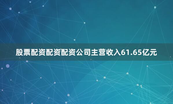 股票配资配资配资公司主营收入61.65亿元