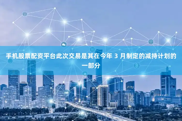 手机股票配资平台此次交易是其在今年 3 月制定的减持计划的一部分