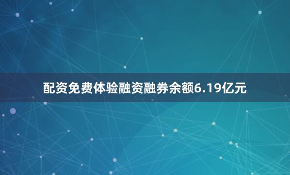 配资免费体验融资融券余额6.19亿元