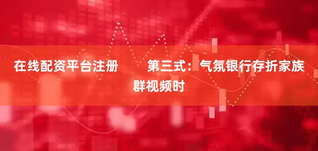 在线配资平台注册        第三式：气氛银行存折家族群视频时
