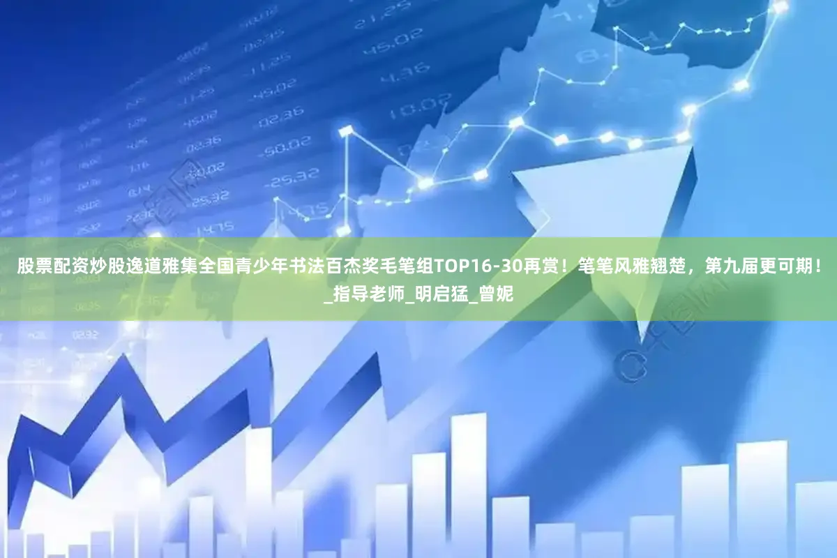 股票配资炒股逸道雅集全国青少年书法百杰奖毛笔组TOP16-30再赏！笔笔风雅翘楚，第九届更可期！_指导老师_明启猛_曾妮