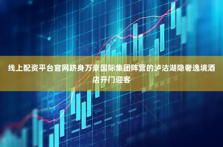 线上配资平台官网跻身万豪国际集团阵营的泸沽湖隐奢逸境酒店开门迎客
