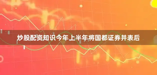 炒股配资知识今年上半年将国都证券并表后