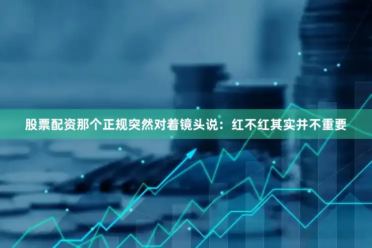 股票配资那个正规突然对着镜头说：红不红其实并不重要