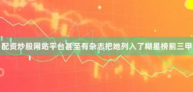 配资炒股网站平台甚至有杂志把她列入了糊星榜前三甲
