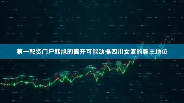 第一配资门户韩旭的离开可能动摇四川女篮的霸主地位